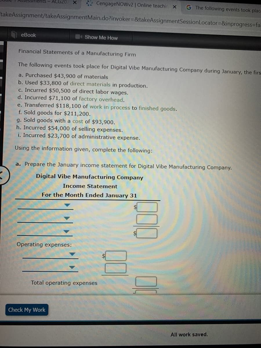 nents- ACG20
CengageNOWv2 | Online teachin x
G The following events took plac-
takeAssignment/takeAssignmentMain.do?invoker%3D&takeAssignmentSessionLocator3D&inprogress=fal
еВook
Show Me How
Financial Statements of a Manufacturing Firm
The following events took place for Digital Vibe Manufacturing Company during January, the firs
a. Purchased $43,900 of materials
b. Used $33,800 of direct materials in production.
c. Incurred $50,500 of direct labor wages.
d. Incurred $71,100 of factory overhead.
e. Transferred $118,100 of work in process to finished goods.
f. Sold goods for $211,200.
g. Sold goods with a cost of $93,900.
h. Incurred $54,000 of selling expenses.
i. Incurred $23,700 of administrative expense.
Using the information given, complete the following:
a. Prepare the January income statement for Digital Vibe Manufacturing Company.
Digital Vibe Manufacturing Company
Income Statement
For the Month Ended January 31
Operating expenses:
Total operating expenses
Check My Work
All work saved.
