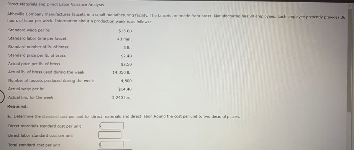 Direct Materials and Direct Labor Variance Analysis
Abbeville Company manufactures faucets in a small manufacturing facility. The faucets are made from brass. Manufacturing has 90 employees. Each employee presently provides 36
hours of labor per week. Information about a production week is as follows:
Standard wage per hr.
$15.00
Standard labor time per faucet
40 min.
Standard number of Ib. of brass
3 lb.
Standard price per Ib. of brass
$2.40
Actual price per Ib. of brass
$2.50
Actual Ib. of brass used during the week
14,350 Ib.
Number of faucets produced during the week
4,800
Actual wage per hr.
$14.40
Actual hrs. for the week
3,240 hrs.
Required:
a. Determine the standard cost per unit for direct materials and direct labor. Round the cost per unit to two decimal plaçes.
Direct materials standard cost per unit
Direct labor standard cost per unit
Total standard cost per unit
