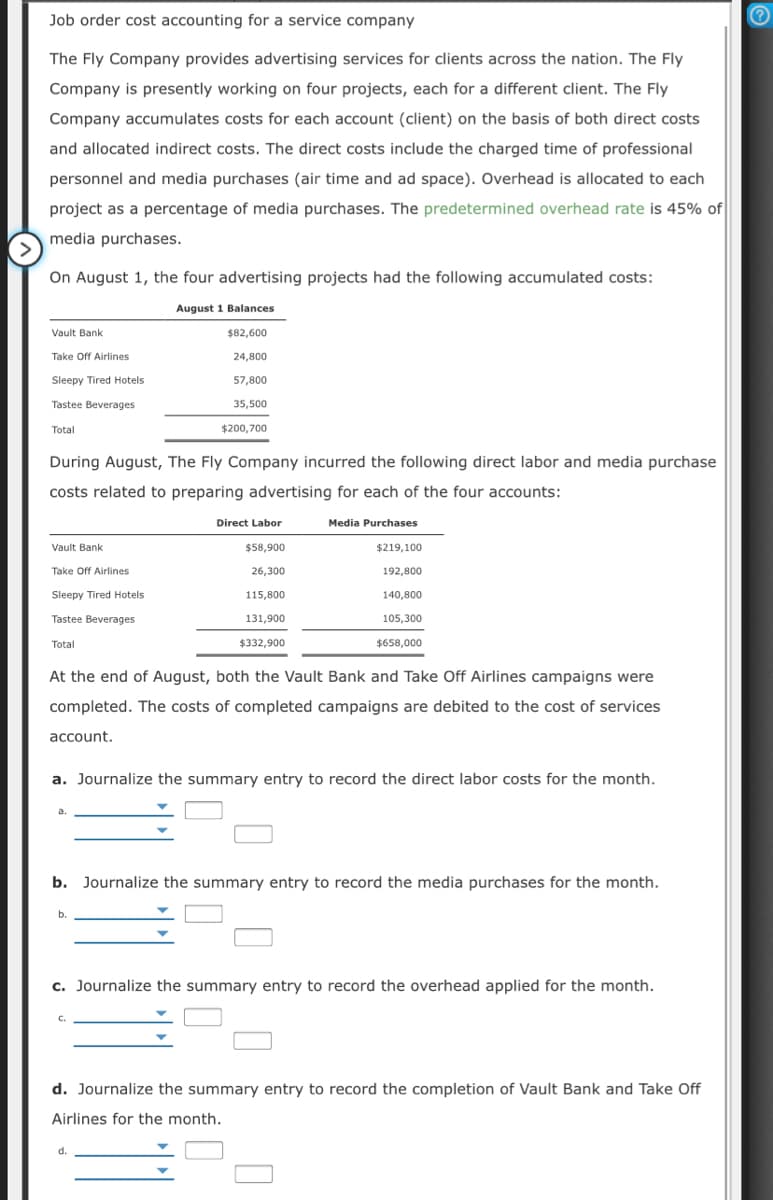 Job order cost accounting for a service company
The Fly Company provides advertising services for clients across the nation. The Fly
Company is presently working on four projects, each for a different client. The Fly
Company accumulates costs for each account (client) on the basis of both direct costs
and allocated indirect costs. The direct costs include the charged time of professional
personnel and media purchases (air time and ad space). Overhead is allocated to each
project as a percentage of media purchases. The predetermined overhead rate is 45% of
media purchases.
On August 1, the four advertising projects had the following accumulated costs:
August 1 Balances
Vault Bank
$82,600
Take Off Airlines
24,800
Sleepy Tired Hotels
57,800
Tastee Beverages
35,500
Total
$200,700
During August, The Fly Company incurred the following direct labor and media purchase
costs related to preparing advertising for each of the four accounts:
Direct Labor
Media Purchases
Vault Bank
$58,900
$219,100
Take Off Airlines
26,300
192,800
Sleepy Tired Hotels
115,800
140,800
Tastee Beverages
131,900
105,300
Total
$332,900
$658,000
At the end of August, both the Vault Bank and Take Off Airlines campaigns were
completed. The costs of completed campaigns are debited to the cost of services
account.
a. Journalize the summary entry to record the direct labor costs for the month.
a.
b. Journalize the summary entry to record the media purchases for the month.
b.
c. Journalize the summary entry to record the overhead applied for the month.
C.
d. Journalize the summary entry to record the completion of Vault Bank and Take Off
Airlines for the month.
d.
