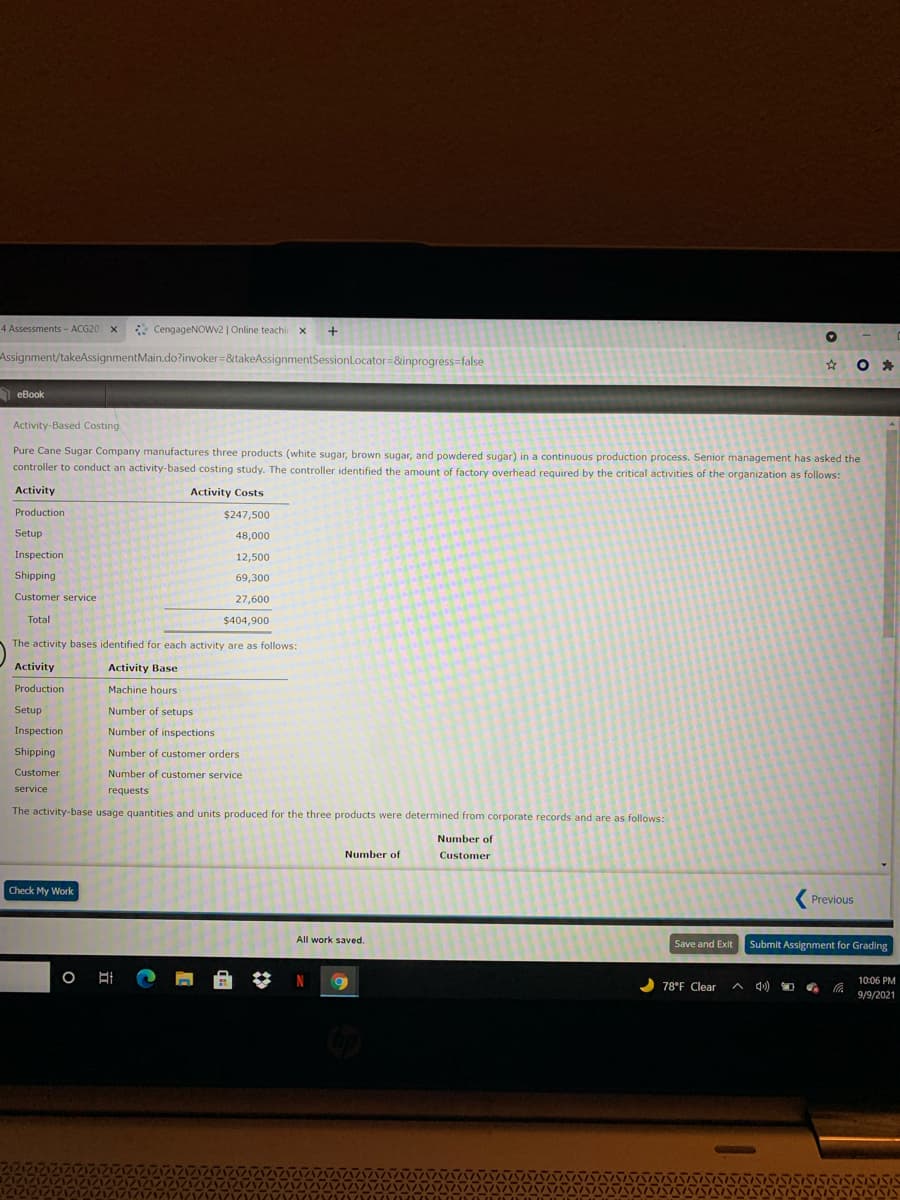 4 Assessments - ACG20 X
* CengageNOWv2 | Online teachi x
Assignment/takeAssignmentMain.do?invoker=&takeAssignmentSessionLocator=&inprogress=false
A eBook
Activity-Based Costing
Pure Cane Sugar Company manufactures three products (white sugar, brown sugar, and powdered sugar) in a continuous production process. Senior management has asked the
controller to conduct an activity-based costing study. The controller identified the amount of factory overhead required by the critical activities of the organization as follows:
Activity
Activity Costs
Production
$247,500
Setup
48,000
Inspection
12,500
Shipping
69,300
Customer service
27,600
Total
$404,900
The activity bases identified for each activity are as follows:
Activity
Activity Base
Production
Machine hours
Setup
Number of setups
Inspection
Number of inspections
Shipping
Number of customer orders
Customer
Number of customer service
service
requests
The activity-base usage quantities and units produced for the three products were determined from corporate records and are as follows:
Number of
Number of
Customer
Check My Work
( Previous
All work saved.
Save and Exit
Submit Assignment for Grading
10:06 PM
78°F Clear
9/9/2021
