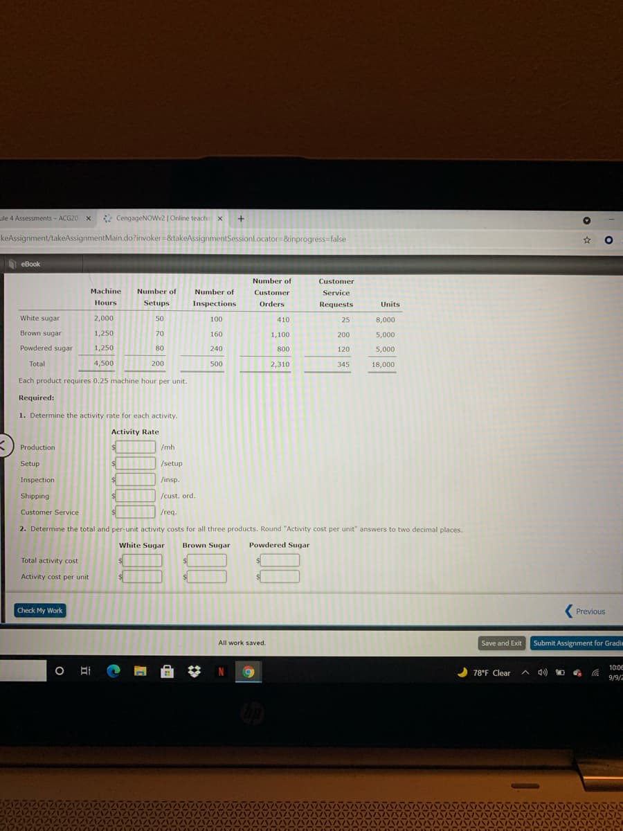 ule 4 Assessments - ACG20 X
* CengageNOWv2 | Online teachin x
+
keAssignment/takeAssignmentMain.do?invoker=&takeAssignmentSessionLocator=&inprogress=false
eBook
Number of
Customer
Machine
Number of
Number of
Customer
Service
Hours
Setups
Inspections
Orders
Requests
Units
White sugar
2,000
50
100
410
25
8,000
Brown sugar
1,250
70
160
1,100
200
5,000
Powdered sugar
1,250
80
240
800
120
5,000
Total
4,500
200
500
2,310
345
18,000
Each product requires 0.25 machine hour per unit.
Required:
1. Determine the activity rate for each activity.
Activity Rate
Production
/mh
Setup
/setup
Inspection
/insp.
Shipping
/cust. ord.
Customer Service
/req.
2. Determine the total and per-unit activity costs for all three products. Round "Activity cost per unit" answers to two decimal places.
White Sugar
Brown Sugar
Powdered Sugar
Total activity cost
Activity cost per unit
Check My Work
Previous
All work saved.
Save and Exit
Submit Assignment for Gradim
10:06
78°F Clear
A 4)
9/9/2
