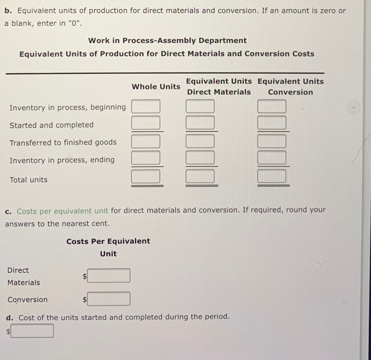 b. Equivalent units of production for direct materials and conversion. If an amount is zero or
a blank, enter in "0".
Work in Process-Assembly Department
Equivalent Units of Production for Direct Materials and Conversion Costs
Equivalent Units Equivalent Units
Whole Units
Direct Materials
Conversion
Inventory in process, beginning
Started and completed
Transferred to finished goods
Inventory in process, ending
Total units
c. Costs per equivalent unit for direct materials and conversion. If required, round your
answers to the nearest cent.
Costs Per Equivalent
Unit
Direct
$4
Materials
Conversion
d. Cost of the units started and completed during the period.
$4
