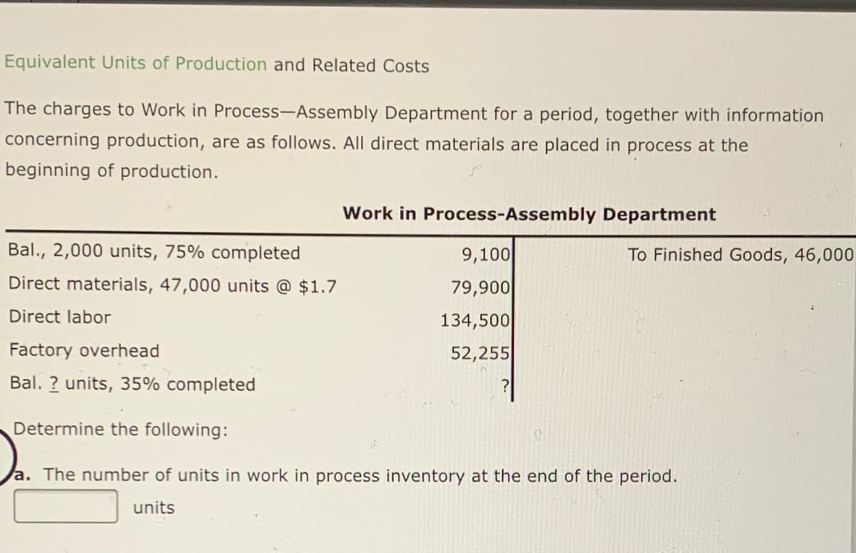 Equivalent Units of Production and Related Costs
The charges to Work in Process-Assembly Department for a period, together with information
concerning production, are as follows. All direct materials are placed in process at the
beginning of production.
Work in Process-Assembly Department
Bal., 2,000 units, 75% completed
9,100
To Finished Goods, 46,000
Direct materials, 47,000 units @ $1.7
79,900
Direct labor
134,500
Factory overhead
52,255
Bal. ? units, 35% completed
Determine the following:
a. The number of units in work in process inventory at the end of the period.
units
