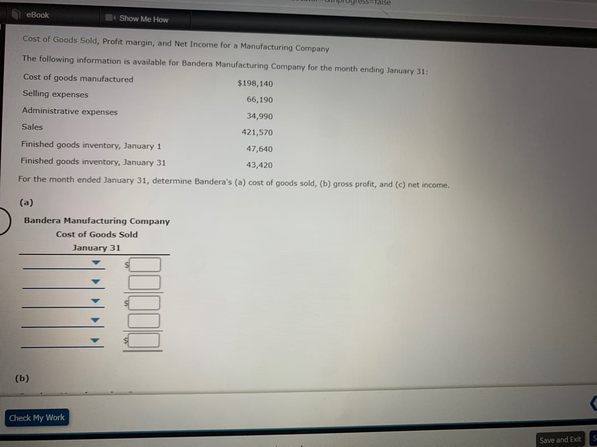 ogress=false
eBook
Show Me How
Cost of Goods Sold, Profit margin, and Net Income for a Manufacturing Company
The following information is available for Bandera Manufacturing Company for the month ending January 31:
Cost of goods manufactured
$198,140
Selling expenses
66,190
Administrative expenses
34,990
Sales
421,570
Finished goods inventory, January 1
47,640
Finished goods inventory, January 31
43,420
For the month ended January 31, determine Bandera's (a) cost of goods sold, (b) gross profit, and (c) net income.
(a)
Bandera Manufacturing Company
Cost of Goods Sold
January 31
(b)
Check My Work
Save and Exit
