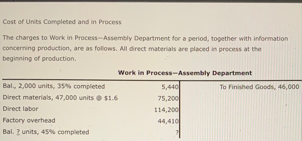 Cost of Units Completed and in Process
The charges to Work in Process-Assembly Department for a period, together with information
concerning production, are as follows. All direct materials are placed in process at the
beginning of production.
Work in Process-Assembly Department
Bal., 2,000 units, 35% completed
To Finished Goods, 46,000
5,440
75,200
Direct materials, 47,000 units @ $1.6
Direct labor
114,200
44,410
Factory overhead
Bal. ? units, 45% completed
