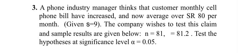 3. A phone industry manager thinks that customer monthly cell
phone bill have increased, and now average over SR 80 per
month. (Given s-9). The company wishes to test this claim
and sample results are given below: n = 81, = 81.2 . Test the
hypotheses at significance level a = 0.05.
