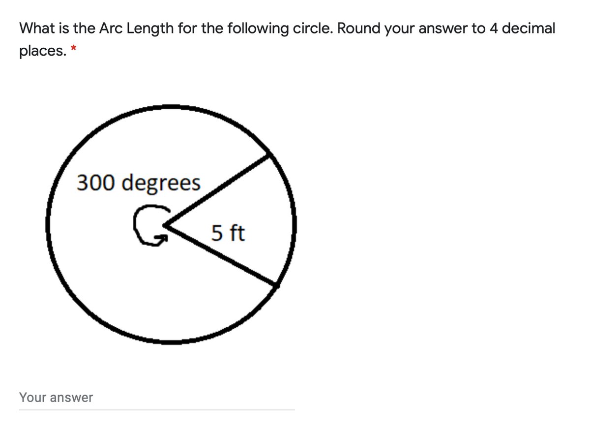 What is the Arc Length for the following circle. Round your answer to 4 decimal
places. *
300 degrees
5 ft
Your answer

