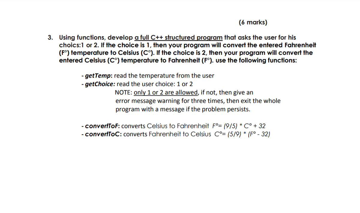 (6 marks)
3. Using functions, develop a full C++ structured program that asks the user for his
choics:1 or 2. If the choice is 1, then your program will convert the entered Fahrenheit
(F°) temperature to Celsius (C°). If the choice is 2, then your program will convert the
entered Celsius (C°) temperature to Fahrenheit (F°). use the following functions:
- getTemp: read the temperature from the user
- getChoice: read the user choice: 1 or 2
NOTE: only 1 or 2 are allowed, if not, then give an
error message warning for three times, then exit the whole
program with a message if the problem persists.
- convertToF: converts Celsius to Fahrenheit F°= (9/5) * C° + 32
- convertToC: converts Fahrenheit to Celsius C°= (5/9) * (Fo - 32)
-
