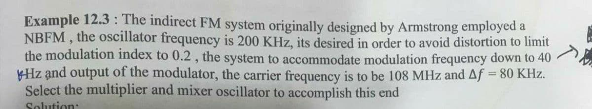 Example 12.3 : The indirect FM system originally designed by Armstrong employed a
NBFM , the oscillator frequency is 200 KHz, its desired in order to avoid distortion to limit
the modulation index to 0.2, the system to accommodate modulation frequency down to 40
Hz and output of the modulator, the carrier frequency is to be 108 MHz and Af = 80 KHz.
Select the multiplier and mixer oscillator to accomplish this end
%3D
Solution:
