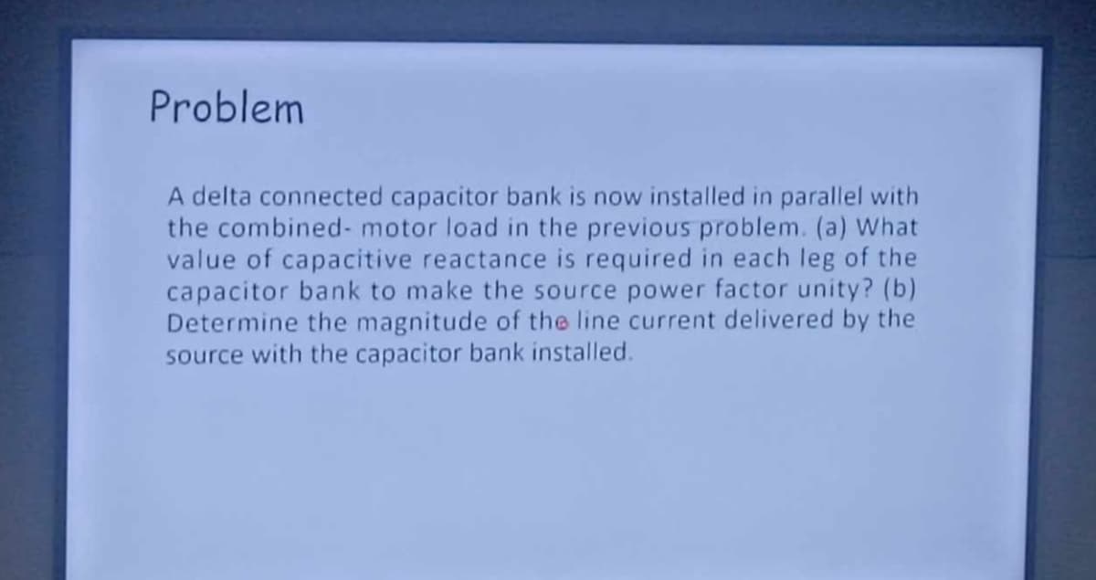 Problem
A delta connected capacitor bank is now installed in parallel with
the combined- motor load in the previous problem. (a) What
value of capacitive reactance is required in each leg of the
capacitor bank to make the source power factor unity? (b)
Determine the magnitude of the line current delivered by the
source with the capacitor bank installed.