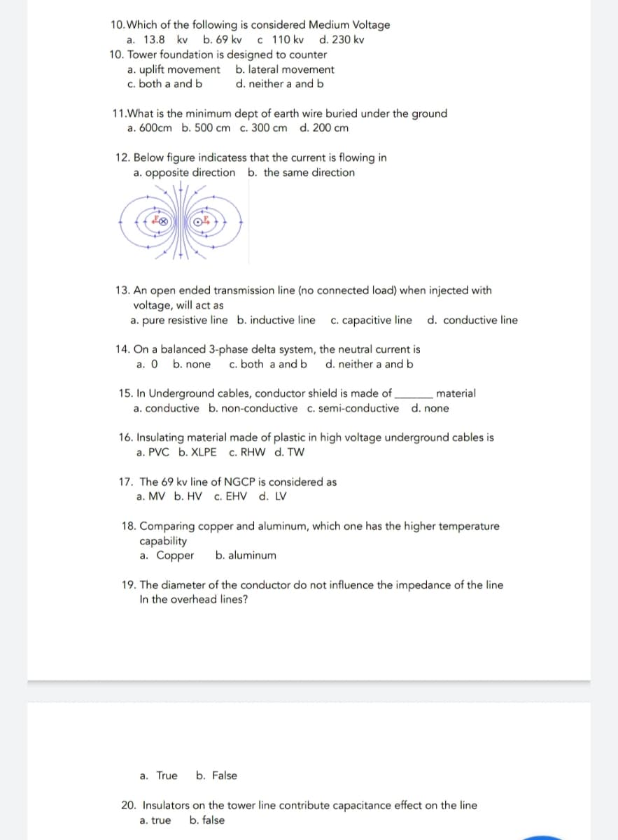 10. Which of the following is considered Medium Voltage
a. 13.8 kv b. 69 kv c 110 kv d. 230 kv
10. Tower foundation is designed to counter
a. uplift movement
c. both a and b
b. lateral movement
d. neither a and b
11.What is the minimum dept of earth wire buried under the ground
a. 600cm b. 500 cm c. 300 cm d. 200 cm
12. Below figure indicatess that the current is flowing in
a. opposite direction b. the same direction
13. An open ended transmission line (no connected load) when injected with
voltage, will act as
a. pure resistive line b. inductive line c. capacitive line d. conductive line
14. On a balanced 3-phase delta system, the neutral current is
a. O b. none c. both a and b d. neither a and b
15. In Underground cables, conductor shield is made of _
material
a. conductive b. non-conductive c. semi-conductive d. none
16. Insulating material made of plastic in high voltage underground cables is
a. PVC b. XLPE C. RHW d. TW
17. The 69 kv line of NGCP is considered as
a. MV b. HV c. EHV d. LV
18. Comparing copper and aluminum, which one has the higher temperature
capability
a. Copper b. aluminum
19. The diameter of the conductor do not influence the impedance of the line
In the overhead lines?
a. True
b. False
20. Insulators on the tower line contribute capacitance effect on the line
a. true b. false