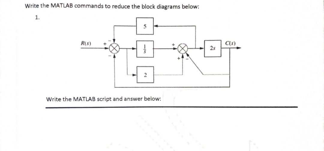 Write the MATLAB commands to reduce the block diagrams below:
1.
R(s)
5
1
Write the MATLAB script and answer below:
2.s
C(s)