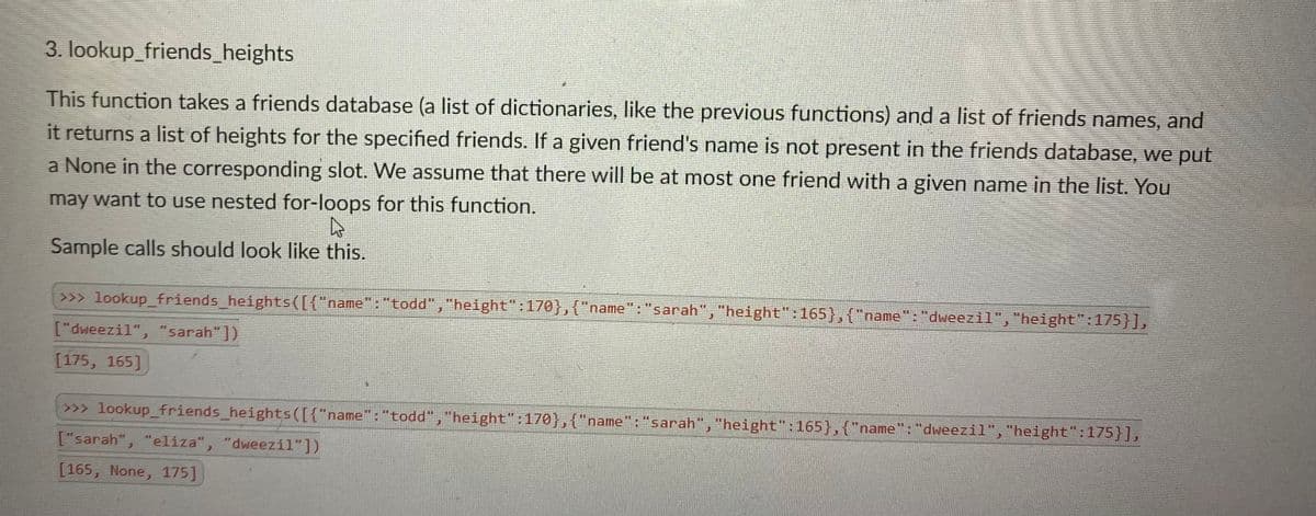 3. lookup_friends_heights
This function takes a friends database (a list of dictionaries, like the previous functions) and a list of friends names, and
it returns a list of heights for the specified friends. If a given friend's name is not present in the friends database, we put
a None in the corresponding slot. We assume that there will be at most one friend with a given name in the list. You
may want to use nested for-loops for this function.
Sample calls should look like this.
>>> lookup_friends_heights([{"name":"todd","height":170},{"name": "sarah", "height":165},{"name":"dweezil", "height":175}],
["dweezil", "sarah"])
[175, 165]
>>> lookup_friends_heights([{"name": "todd","height":170},{"name": "sarah","height":165},{"name": "dweezil", "height":175}],
%3D
["sarah", "elíza", "dweezil"])
[165, None, 175]
