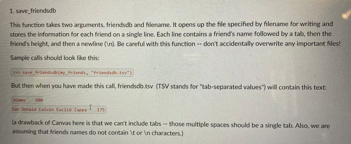 1. save_friendsdb
This function takes two arguments, friendsdb and filename. It opens up the file specified by filename for writing and
stores the information for each friend on a single line. Each line contains a friend's name followed by a tab, then the
friend's height, and then a newline (\n). Be careful with this function -- don't accidentally overwrite any important files!
Sample calls should look like this:
>>> save_friendsdb(my_friends, "friendsdb.tsv")
But then when you have made this call, friendsdb.tsv (TSV stands for "tab-separated values") will contain this text:
bimmy
600
I
175
Ian Donald Calvin Euclid Zappa
(a drawback of Canvas here is that we can't include tabs -- those multiple spaces should be a single tab. Also, we are
assuming that friends names do not contain \t or \n characters.)
