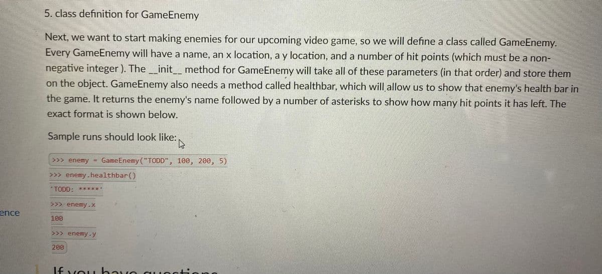 5. class definition for GameEnemy
Next, we want to start making enemies for our upcoming video game, so we will define a class called GameEnemy.
Every GameEnemy will have a name, an x location, a y location, and a number of hit points (which must be a non-
negative integer ). The_init__ method for GameEnemy will take all of these parameters (in that order) and store them
on the object. GameEnemy also needs a method called healthbar, which will allow us to show that enemy's health bar in
the game. It returns the enemy's name followed by a number of asterisks to show how many hit points it has left. The
exact format is shown below.
Sample runs should look like:
>>> enemy = GameEnemy ("TODD", 100, 200, 5)
>>> enemy.healthbar()
TODD: ******
>>> enemy-%
ence
100
>>> enemy-y
200
If vou havo qu octiona
