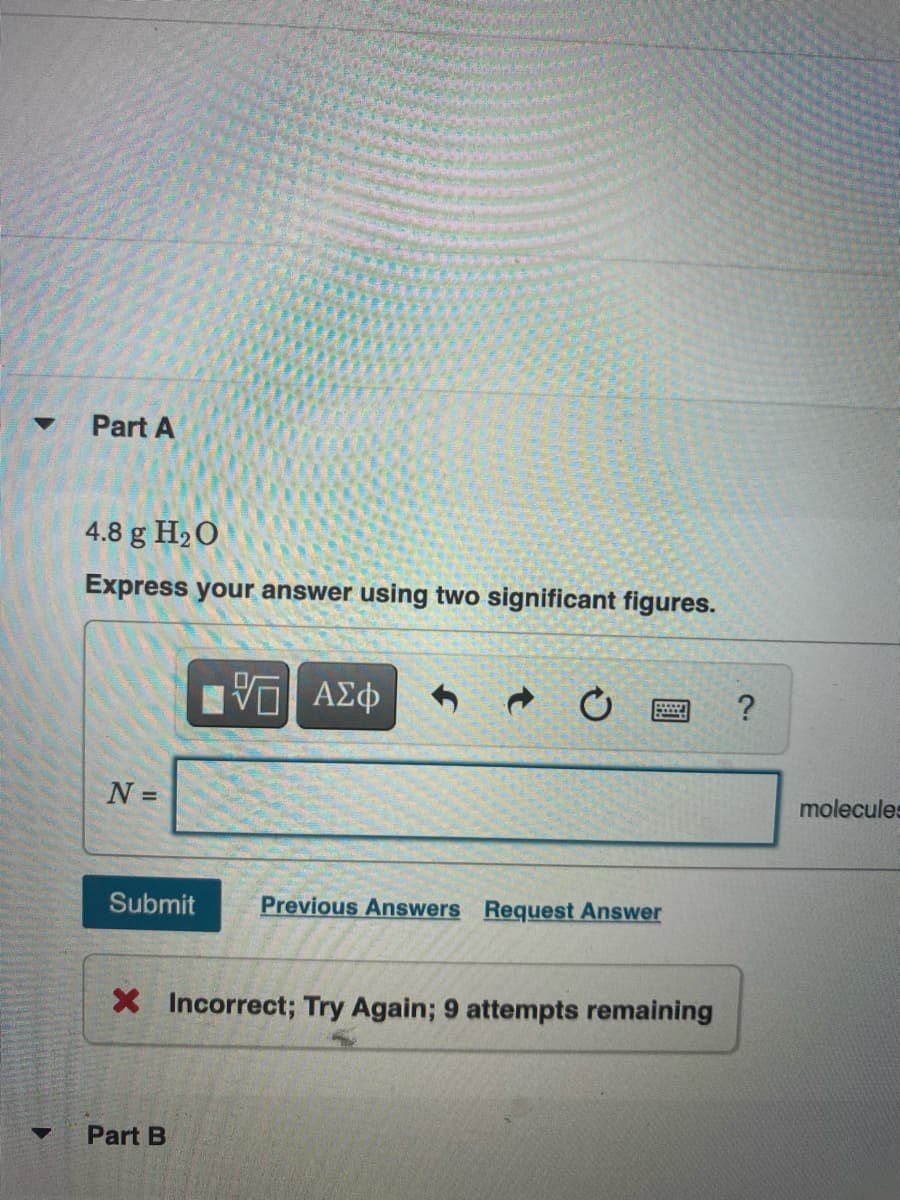 Part A
4.8 g H20
Express your answer using two significant figures.
ΑΣφ
N =
molecules
Submit
Previous Answers Request Answer
X Incorrect; Try Again; 9 attempts remaining
Part B
