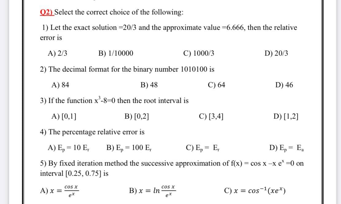 Q2) Select the correct choice of the following:
1) Let the exact solution =20/3 and the approximate value =6.666, then the relative
error is
A) 2/3
B) 1/10000
C) 1000/3
D) 20/3
2) The decimal format for the binary number 1010100 is
A) 84
B) 48
C) 64
D) 46
3) If the function x'-8=0 then the root interval is
A) [0,1]
B) [0,2]
С) [3,4]
D) [1,2]
4) The percentage relative error
A) E, = 10 E,
B) E, = 100 E,
C) E, = E,
D) E, = E,
5) By fixed iteration method the successive approximation of f(x)
interval [0.25, 0.75] is
= cos x -x e* =0 on
cos x
A) x =
ex
В) х
cos x
= In
ex
C) x = cos-(xe*)
