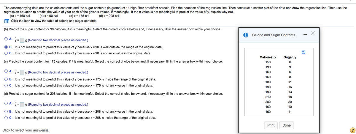 The accompanying data are the caloric contents and the sugar contents (in grams) of 11 high-fiber breakfast cereals. Find the equation of the regression line. Then construct a scatter plot of the data and draw the regression line. Then use the
regression equation to predict the value of y for each of the given x-values, if meaningful. If the x-value is not meaningful to predict the value of y, explain why not.
(a) x = 160 cal
(b) х %3D 90 cal
(c) x = 175 cal
(d) x= 208 cal
%3D
Click the icon to view the table of caloric and sugar contents.
(b) Predict the sugar content for 90 calories, if it is meaningful. Select the correct choice below and, if necessary, fill in the answer box within your choice.
Caloric and Sugar Contents
a (Round to two decimal places as needed.)
B. It is not meaningful to predict this value of y because x= 90 is well outside the range of the original data.
O C. It is not meaningful to predict this value of y because x= 90 is not an x-value in the original data.
Calories, x
Sugar, y
(c) Predict the sugar content for 175 calories, if it is meaningful. Select the correct choice below and, if necessary, fill in the answer box within your choice.
150
6
190
9.
OA.
y =
g (Round to two decimal places as needed.)
160
6
160
8
O B. It is not meaningful to predict this value of y because x = 175 is inside the range of the original data.
180
11
O C. It is not meaningful to predict this value of y because x= 175 is not an x-value in the original data.
190
16
190
13
(d) Predict the sugar content for 208 calories, if it is meaningful. Select the correct choice below and, if necessary, fill in the answer box within your choice.
210
18
200
20
O A. ý =g (Round to two decimal places as needed.)
160
10
O B. It is not meaningful to predict this value of y because x= 208 is not an x-value in the original data.
160
11
OC. It is not meaningful to predict this value of y because x = 208 is inside the range of the original data.
Print
Done
Click to select your answer(s).
?

