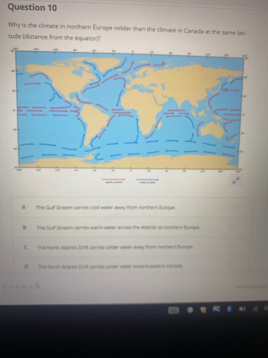 Question 10
Why is the climate in northern Europe milder than the climate in Canada at the same lati-
tude (distance from the equator)?
181
The Gulf Stream carries cold water away from northern Europe.
The Gulf Stream carries warm water across the Aclantic to northern Europe.
The North Atiantic Drift carries colder water anay from northern Europe
The North Atiantic Drift caries colder water toward eastem Canada
