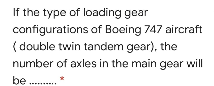 If the type of loading gear
configurations of Boeing 747 aircraft
( double twin tandem gear), the
number of axles in the main gear will
be ..
