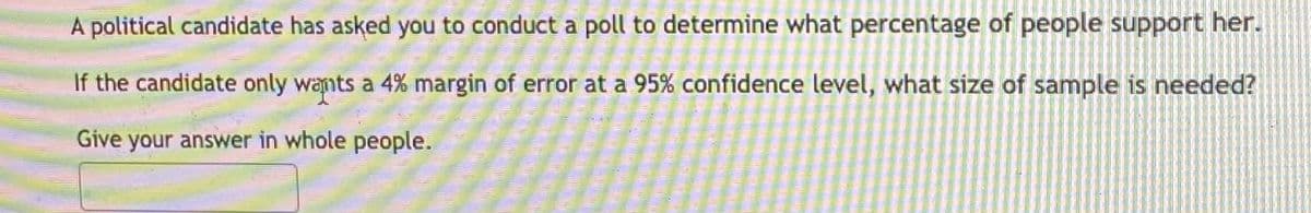 A political candidate has asked you to conduct a poll to determine what percentage of people support her.
If the candidate only wants a 4% margin of error at a 95% confidence level, what size of sample is needed?
Give your answer in whole people.
