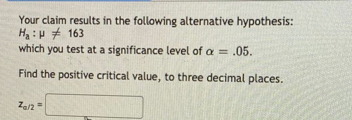 Your claim results in the following alternative hypothesis:
H:p 163
which you test at a significance level of a = .05.
Find the positive critical value, to three decimal places.
Za/2 =
