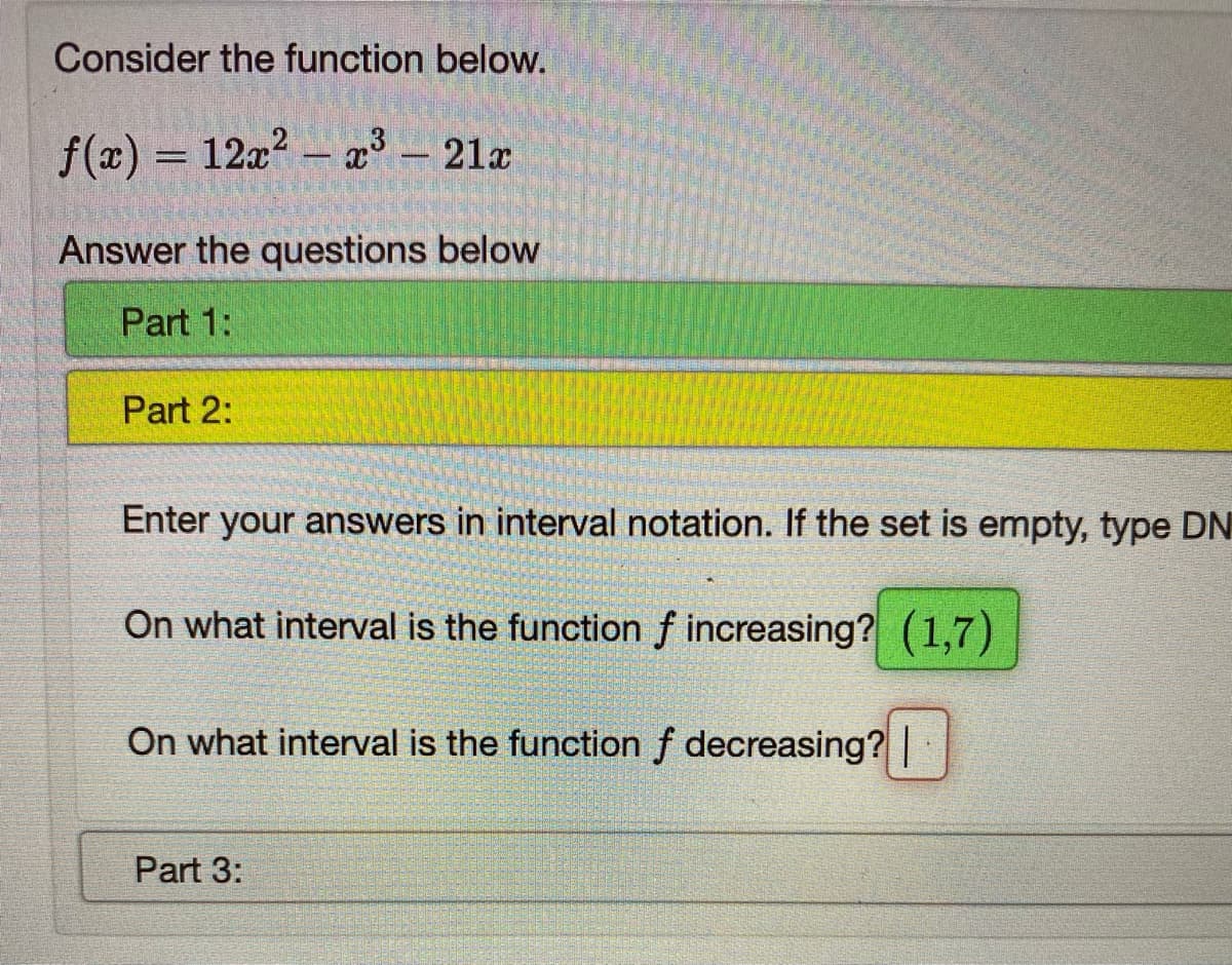 **Consider the function below.**

\[ f(x) = 12x^2 - x^3 - 21x \]

Answer the questions below:

**Part 1:**

[No text provided]

**Part 2:**

Enter your answers in interval notation. If the set is empty, type DNE.

On what interval is the function \( f \) increasing? \((1, 7)\)

On what interval is the function \( f \) decreasing?

[No answer provided]

**Part 3:**

[No text provided]