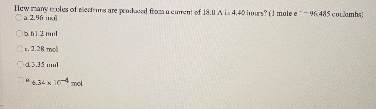 How many moles of electrons are produced from a current of 18.0 A in 4.40 hours? (1 mole e= 96,485 coulombs)
a. 2.96 mol
Ob. 61.2 mol
Oc. 2.28 mol
Od.3.35 mol
e. 6.34 x 10-4 mol
