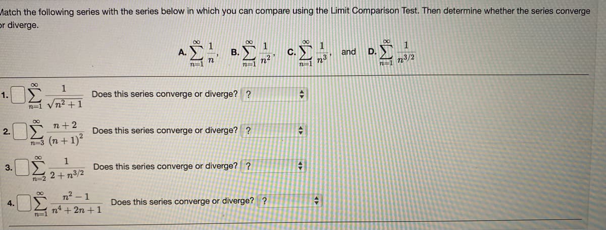 Match the following series with the series below in which you can compare using the Limit Comparison Test. Then determine whether the series converge
or diverge.
1
A.
B.
1
C.
and
D.
n
n=1
n2
n=1
n3
n=1
n³/2
n=1
1
1.
Does this series converge or diverge? ?
n=1 Vn² +1
00
n+ 2
2.
Does this series converge or diverge? ?
(n + 1)?
n=3
1
3.
Does this series converge or diverge? ?
n=2 2+ n3/2
n2 – 1
2 nt + 2n +1
4.
Does this series converge or diverge? ?
n=1
IM: IM: IM:
IM:
