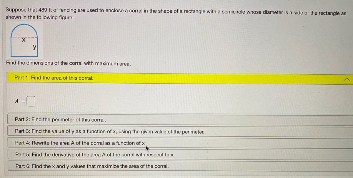 Suppose that 489 ft of fencing are used to enclose a corral in the shape of a rectangle with a semicircle whose diameter is a side of the rectangle as
shown in the following figure:
X.
Find the dimensions of the corral with maximum area.
Part 1: Find the area of this corral.
A =
Part 2: Find the perimeter of this corral.
Part 3: Find the value of y as a function of x, using the given value of the perimeter.
Part 4: Rewrite the area A of the corral as a function of x
Part 5: Find the derivative of the area A of the corral with respect to x
Part 6: Find the x and y values that maximize the area of the corral.
