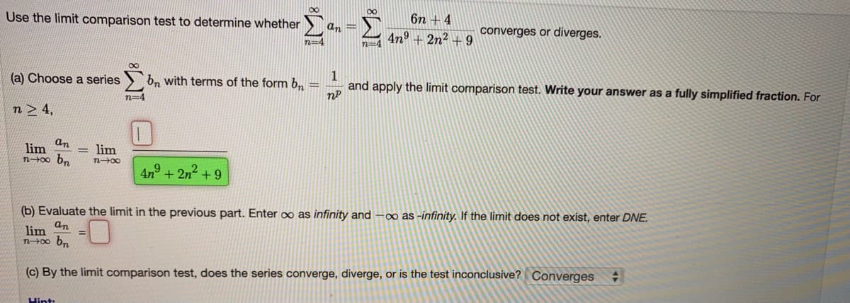 00
Use the limit comparison test to determine whether
6n + 4
an =
4n° + 2n2 + 9
converges or diverges.
n=4
n=4
(a) Choose a series
b, with terms of the form b,
and apply the limit comparison test. Write your answer as a fully simplified fraction. For
n=4
n> 4,
an
lim
n00 b.
lim
4n° + 2n2 +
9
(b) Evaluate the limit in the previous part. Enter ∞ as infinity and -o as -infinity. If the limit does not exist, enter DNE.
lim an
(c) By the limit comparison test, does the series converge, diverge, or is the test inconclusive? Converges
Hint:
