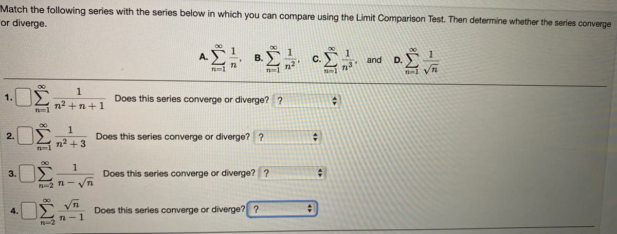 Match the following series with the series below in which you can compare using the Limit Comparison Test. Then determine whether the series converge
or diverge.
A.
В.
1
С.
n² '
and
D.
n=1
n=1
n
n=1
n=1 Vn
1.
Does this series converge or diverge? ?
n2 + n+ 1
n=1
2.
Does this series converge or diverge? ?
n2 +3
n=1
00
3.
Does this series converge or diverge? ?
n=2 n – n
4.
Does this series converge or diverge? ?
n=2 n
-15
