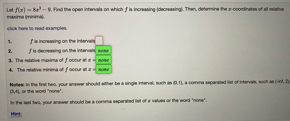 Let f(x) = 8x- 9. Find the open intervals on which f is increasing (decreasing). Then, determine the a-coordinates of all relative
maxima (minima).
click here to read examples.
1.
f is increasing on the intervals
2.
f is decreasing on the intervals none
3. The relative maxima of f occur at x = none
4. The relative minima of f occur at x = none
Notes: In the first two, your answer should either be a single interval, such as (0,1), a comma separated list of intervals, such as (-inf, 2),
(3,4), or the word "none".
In the last two, your answer should be a comma separated list of x values or the word "none".
Hint:
