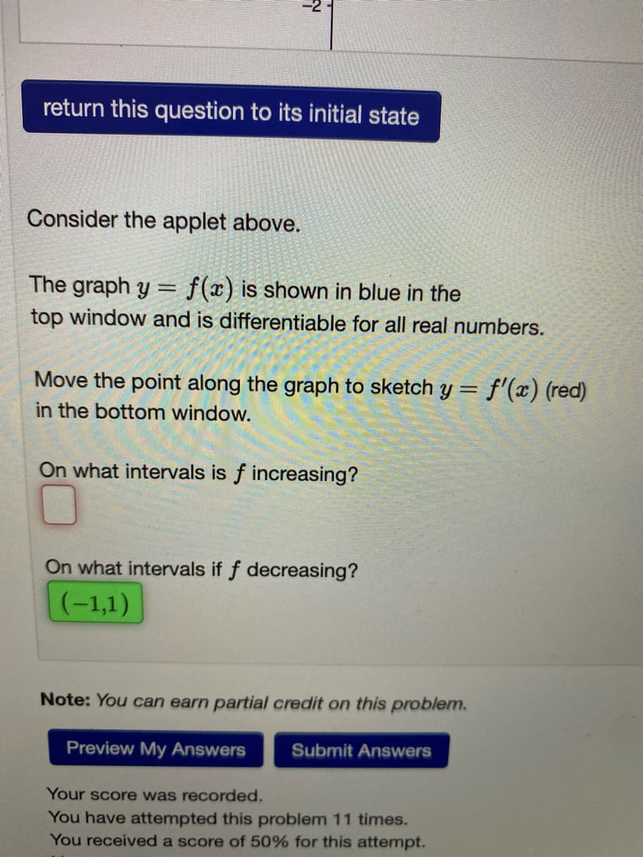 return this question to its initial state
Consider the applet above.
The graph y = f(x) is shown in blue in the
top window and is differentiable for all real numbers.
Move the point along the graph to sketch y = f'(x) (red)
in the bottom window.
%3D
On what intervals is f increasing?
On what intervals if f decreasing?
(-1,1)
Note: You can earn partial credit on this problem.
Preview My Answers
Submit Answers
Your score was recorded.
You have attempted this problem 11 times.
You received a score of 50% for this attempt.
