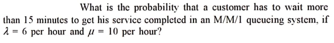 What is the probability that a customer has to wait more
than 15 minutes to get his service completed in an M/M/1 queueing system, if
2 = 6 per hour and = 10 per hour?