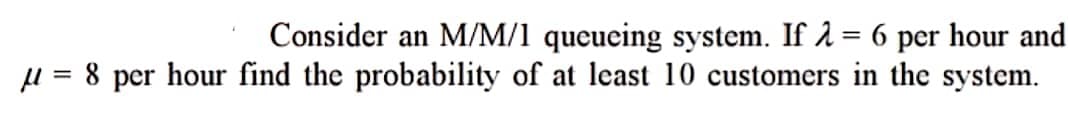 Consider an M/M/1 queueing system. If λ = 6 per hour and
μ = 8 per hour find the probability of at least 10 customers in the system.