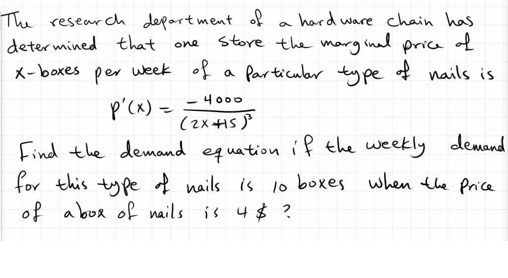 hard ware chain has
The research depart ment of
deter mined that one
week of
store the inad price of
marg
X-boxes
per
a Particuler type of nails is
-4o00
p'cx) =
(2xI5 P
Find the demand equation íf the weekly demand
for this ty pe of nails is Io boxes when the Price
of a box of nails is 4$ ?
