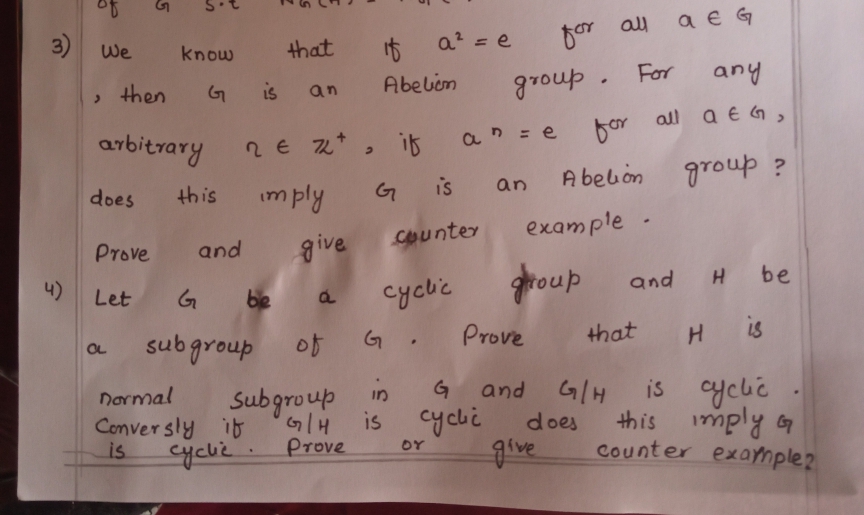 a € G
a? = e
for alu
3)
We
that
know
any
Abelim
group . For
then
G
is
an
all a e G ,
α e
bor
arbitrary
2E Z*
it
A belion
group ?
imply
G
is
an
does
this
example -
give
Counter
Prove
and
ghoup
and H be
4)
Let
be
cyclic
Prove
that
H is
OL
subgroup of
G/H
is cyclić
Narmal
and
Subgroup
is
in
cyci
OY
this imply oa
does
Conver sly ib
is
yclie. Prove
Counter exarmple?
