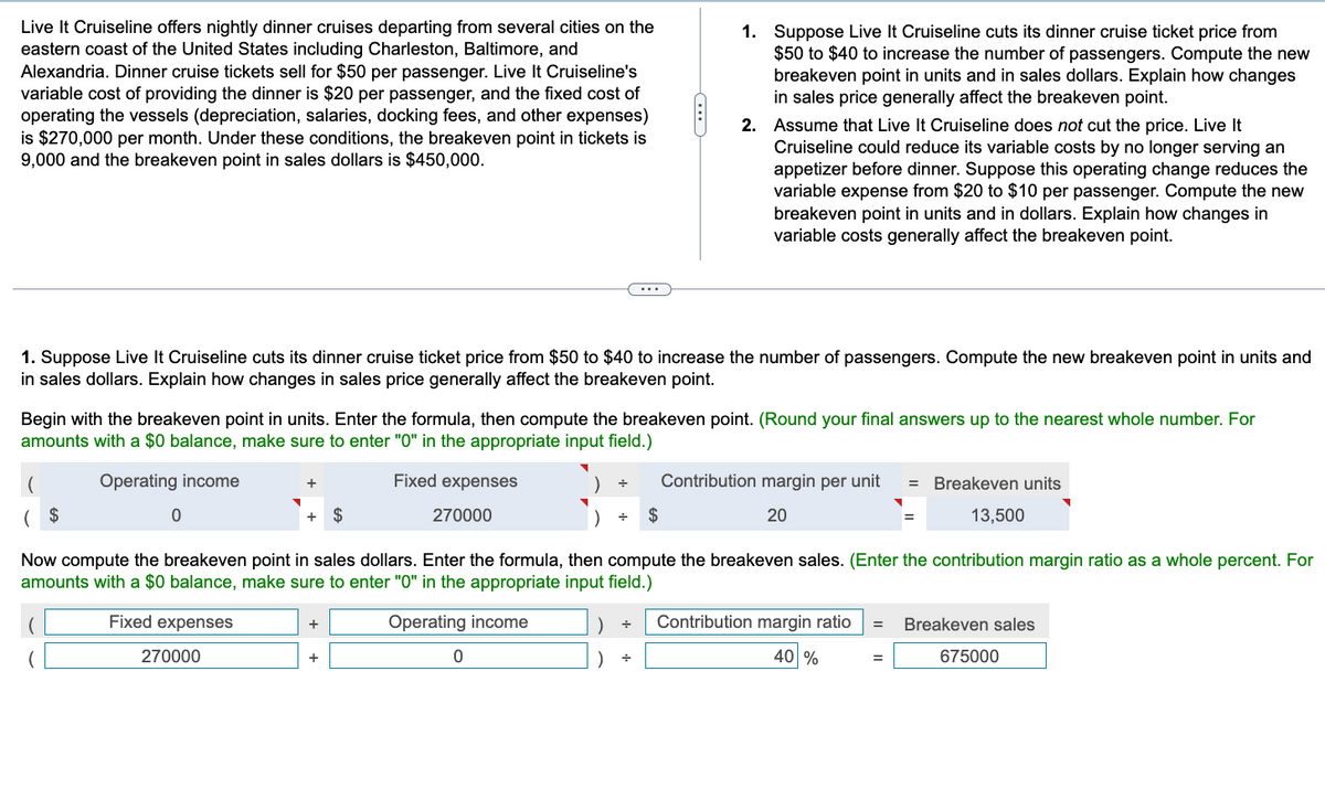 Live It Cruiseline offers nightly dinner cruises departing from several cities on the
eastern coast of the United States including Charleston, Baltimore, and
Alexandria. Dinner cruise tickets sell for $50 per passenger. Live It Cruiseline's
variable cost of providing the dinner is $20 per passenger, and the fixed cost of
operating the vessels (depreciation, salaries, docking fees, and other expenses)
is $270,000 per month. Under these conditions, the breakeven point in tickets is
9,000 and the breakeven point in sales dollars is $450,000.
1. Suppose Live It Cruiseline cuts its dinner cruise ticket price from $50 to $40 to increase the number of passengers. Compute the new breakeven point in units and
in sales dollars. Explain how changes in sales price generally affect the breakeven point.
0
Begin with the breakeven point in units. Enter the formula, then compute the breakeven point. (Round your final answers up to the nearest whole number. For
amounts with a $0 balance, make sure to enter "0" in the appropriate input field.)
Operating income
Fixed expenses
270000
+
270000
+ $
+
($
Now compute the breakeven point in sales dollars. Enter the formula, then compute the breakeven sales. (Enter the contribution margin ratio as a whole percent. For
amounts with a $0 balance, make sure to enter "0" in the appropriate input field.)
Fixed expenses
Operating income
+
▼
0
CD
1. Suppose Live It Cruiseline cuts its dinner cruise ticket price from
$50 to $40 to increase the number of passengers. Compute the new
breakeven point in units and in sales dollars. Explain how changes
in sales price generally affect the breakeven point.
2. Assume that Live It Cruiseline does not cut the price. Live It
Cruiseline could reduce its variable costs by no longer serving an
appetizer before dinner. Suppose this operating change reduces the
variable expense from $20 to $10 per passenger. Compute the new
breakeven point in units and in dollars. Explain how changes in
variable costs generally affect the breakeven point.
) +
) +
+ Contribution margin per unit = Breakeven units
▼
13,500
$
20
Contribution margin ratio
40 %
=
= Breakeven sales
=
675000