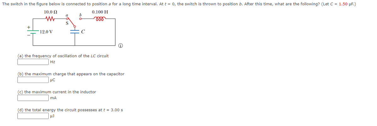 The switch in the figure below is connected to position a for a long time interval. At t = 0, the switch is thrown to position b. After this time, what are the following? (Let C = 1.50 µF.)
10.0 Ω
M
+
12.0 V
a
S
C
0.100 H
m
(a) the frequency of oscillation of the LC circuit
Hz
(b) the maximum charge that appears on the capacitor
μC
(c) the maximum current in the inductor
mA
(d) the total energy the circuit possesses at t = 3.00 s
pJ