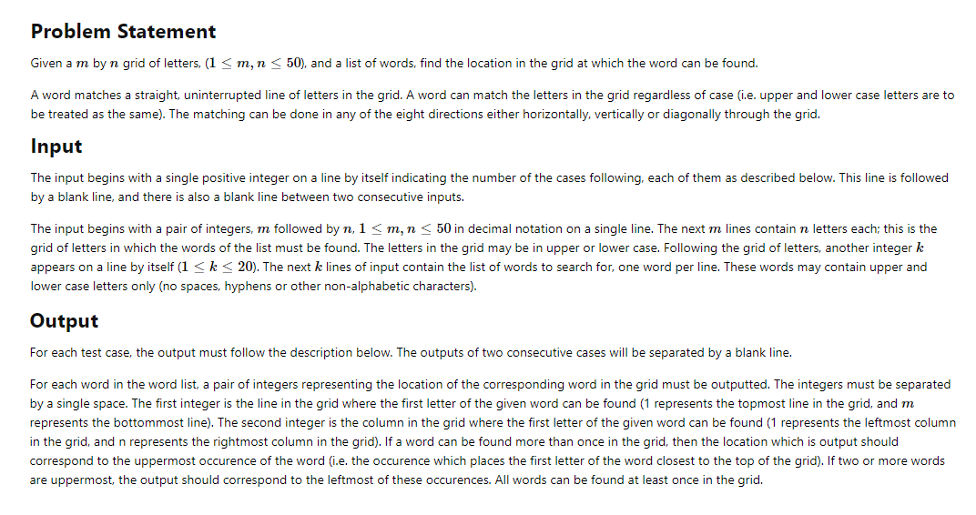 Problem Statement
Given a m byn grid of letters, (1 < m, m < 50), and a list of words, find the location in the grid at which the word can be found.
A word matches a straight, uninterrupted line of letters in the grid. A word can match the letters in the grid regardless of case (i.e. upper and lower case letters are to
be treated as the same). The matching can be done in any of the eight directions either horizontally, vertically or diagonally through the grid.
Input
The input begins with a single positive integer on a line by itself indicating the number of the cases following, each of them as described below. This line is followed
by a blank line, and there is also a blank line between two consecutive inputs.
The input begins with a pair of integers, m followed by n, 1 < m, n < 50 in decimal notation on a single line. The next m lines contain n letters each; this is the
grid of letters in which the words of the list must be found. The letters in the grid may be in upper or lower case. Following the grid of letters, another integer k
appears on a line by itself (1 <k< 20). The next k lines of input contain the list of words to search for, one word per line. These words may contain upper and
lower case letters only (no spaces, hyphens or other non-alphabetic characters).
Output
For each test case, the output must follow the description below. The outputs of two consecutive cases will be separated by a blank line.
For each word in the word list, a pair of integers representing the location of the corresponding word in the grid must be outputted. The integers must be separated
by a single space. The first integer is the line in the grid where the first letter of the given word can be found (1 represents the topmost line in the grid, and m
represents the bottommost line). The second integer is the column in the grid where the first letter of the given word can be found (1 represents the leftmost column
in the grid, andn represents the rightmost column in the grid). If a word can be found more than once in the grid, then the location which is output should
correspond to the uppermost occurence of the word (i.e. the occurence which places the first letter of the word closest to the top of the grid). If two or more words
are uppermost, the output should correspond to the leftmost of these occurences. All words can be found at least once in the grid.
