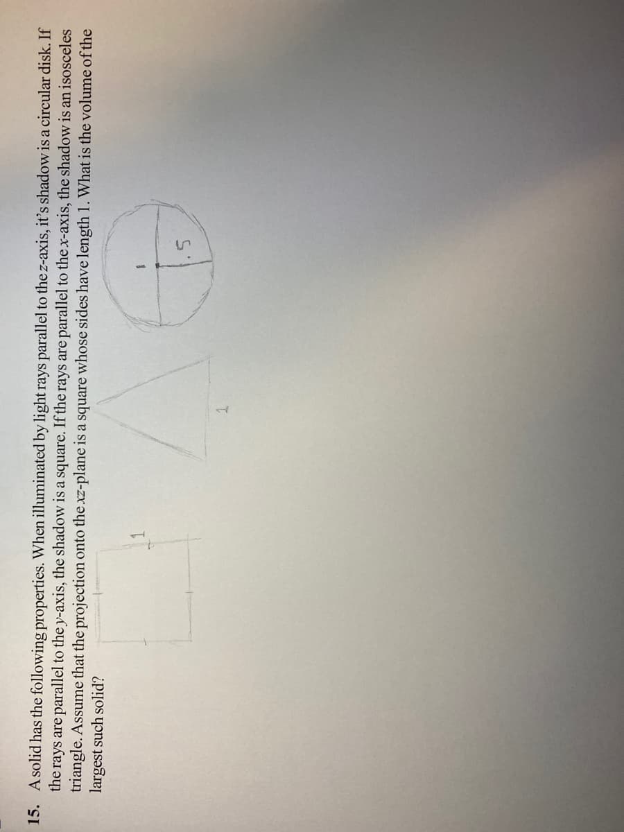 15. A solid has the following properties. When illuminated by light rays parallel to the z-axis, it's shadow is a circular disk. If
the rays are parallel to the y-axis, the shadow is a square. If the rays are parallel to the x-axis, the shadow is an isosceles
triangle. Assume that the projection onto the xz-plane is a square whose sides have length 1. What is the volume of the
largest such solid?
1