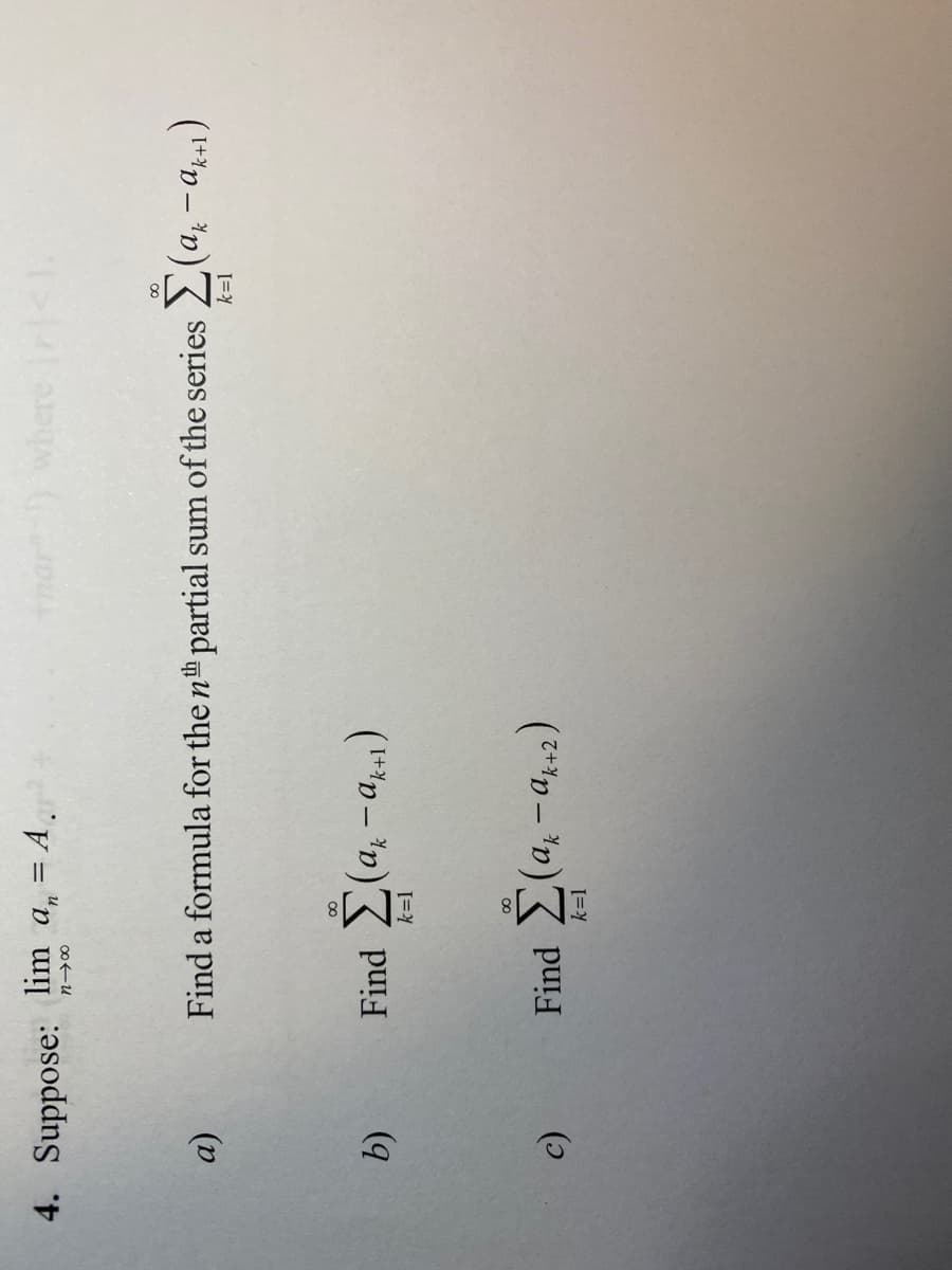 4. Suppose: lim a, = A.
n-200
α)
b)
c)
∞
Find a formula for the nth partial sum of the series (ak-ak+1)
Find Σ(ακ-ακτ)
k=1
Find Σ(ak-ak-2)
Anar) where Iri<1.
k=1
∞
k=1