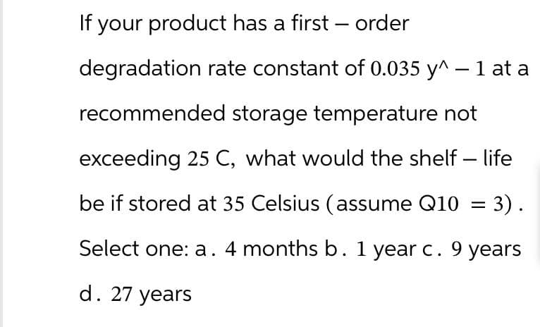 If your product has a first - order
degradation rate constant of 0.035 y^ - 1 at a
recommended storage temperature not
exceeding 25 C, what would the shelf-life
be if stored at 35 Celsius (assume Q10 = 3).
Select one: a. 4 months b. 1 year c. 9 years
d. 27 years