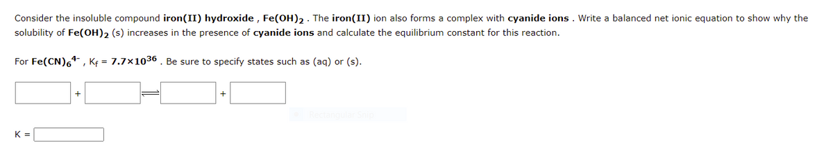 Consider the insoluble compound iron(II) hydroxide , Fe(OH)2 · The iron(II) ion also forms a complex with cyanide ions . Write a balanced net ionic equation to show why the
solubility of Fe(OH), (s) increases in the presence of cyanide ions and calculate the equilibrium constant for this reaction.
For Fe(CN)64 , Kf = 7.7×1036 . Be sure to specify states such as (aq) or (s).
+
K =
