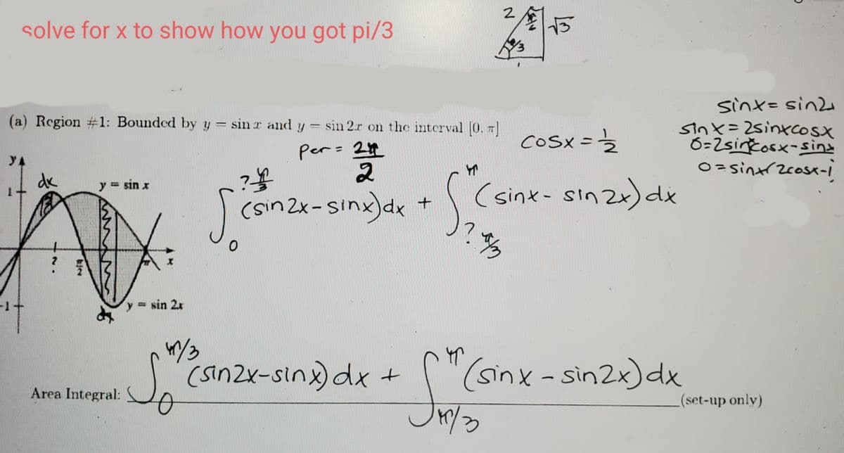 2
solve for x to show how you got pi/3
sint=sin2e
sinx=2sinxcosx
6=2sinčosx-siìna
O =sintrzcosk-I
(a) Region #1: Bounded by y = sin r and y = sin 2.r on thc interval [0. 7]
%3D
COSX =
per= 24
YA
is
dk
(sinx- sinzx)de
y = sin x
%3D
conzi-sing)de+Cs
= sin 2x
(sinZx-sinx) dx
+ (
(sinx-sin2x)dx
Area Integral:
(set-up only)
