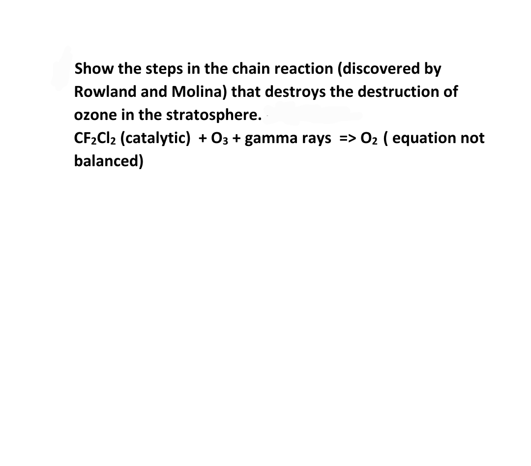 Show the steps in the chain reaction (discovered by
Rowland and Molina) that destroys the destruction of
ozone in the stratosphere.
CF2C12 (catalytic) + O3 + gamma rays => 02 ( equation not
balanced)
