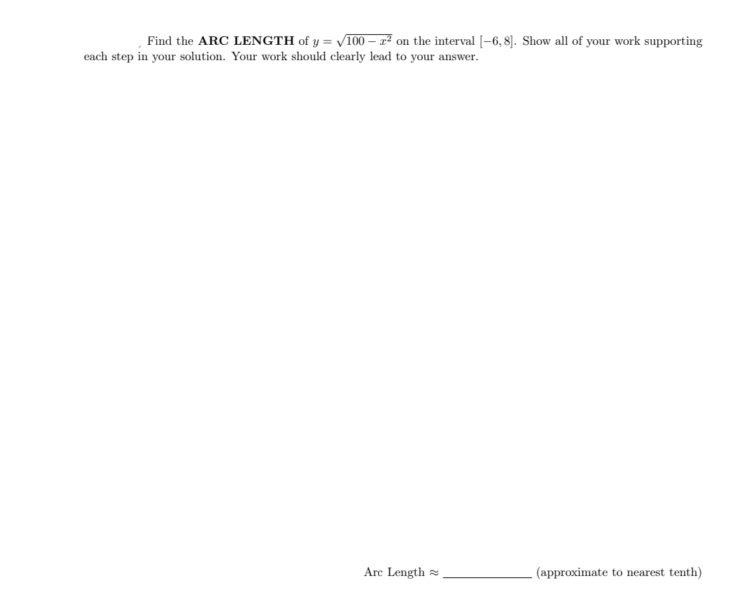 Find the ARC LENGTH of y = V100 – x² on the interval [-6, 8]. Show all of your work supporting
each step in your solution. Your work should clearly lead to your answer.
Arc Length
(approximate to nearest tenth)
