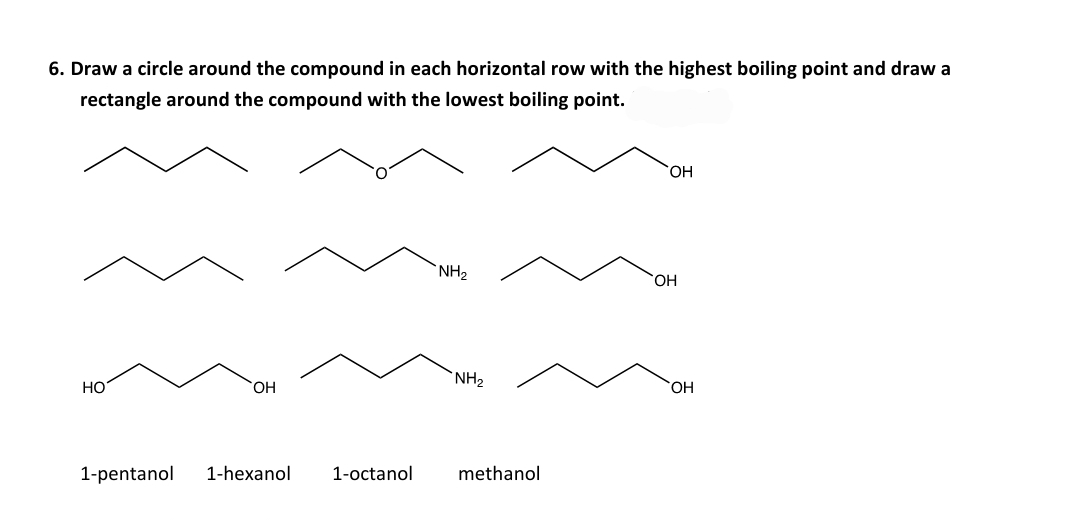 6. Draw a circle around the compound in each horizontal row with the highest boiling point and draw a
rectangle around the compound with the lowest boiling point.
HO,
NH2
HO,
HO
HO,
NH2
OH
1-pentanol
1-hexanol
1-octanol
methanol
