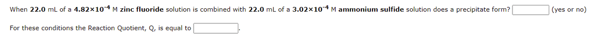 When 22.0 mL of a 4.82×10-4 M zinc fluoride solution is combined with 22.0 mL of a 3.02×10-4 M ammonium sulfide solution does a precipitate form?
(yes or no)
For these conditions the Reaction Quotient, Q, is equal to
